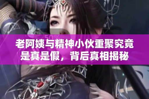 老阿姨与精神小伙重聚究竟是真是假，背后真相揭秘