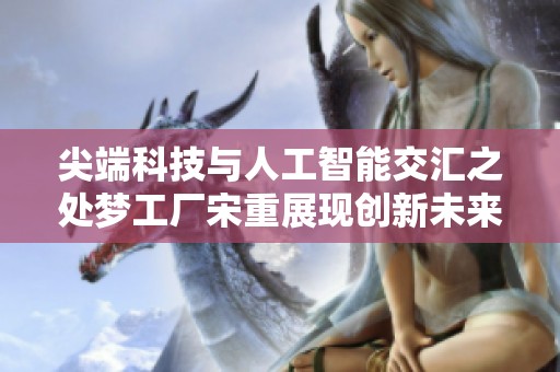 尖端科技与人工智能交汇之处梦工厂宋重展现创新未来的新篇章