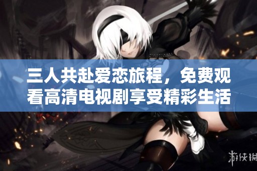 三人共赴爱恋旅程，免费观看高清电视剧享受精彩生活