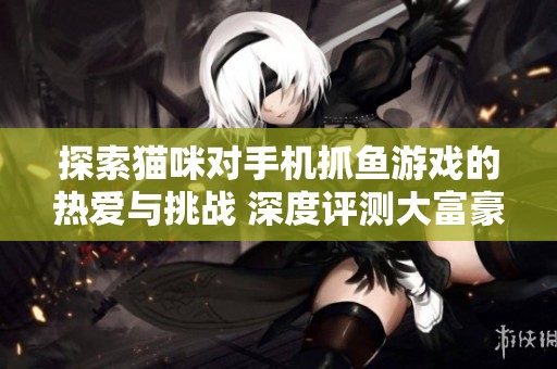 探索猫咪对手机抓鱼游戏的热爱与挑战 深度评测大富豪游戏的魅力与创新