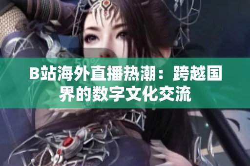 B站海外直播热潮：跨越国界的数字文化交流