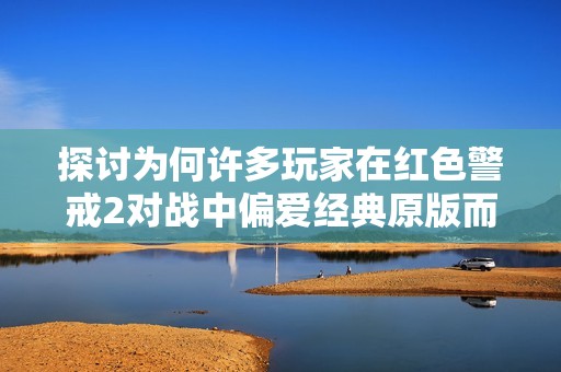 探讨为何许多玩家在红色警戒2对战中偏爱经典原版而非尤里的复仇版本