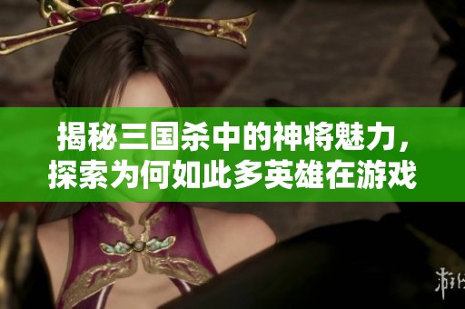 揭秘三国杀中的神将魅力，探索为何如此多英雄在游戏中熠熠生辉