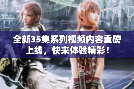 全新35集系列视频内容重磅上线，快来体验精彩！
