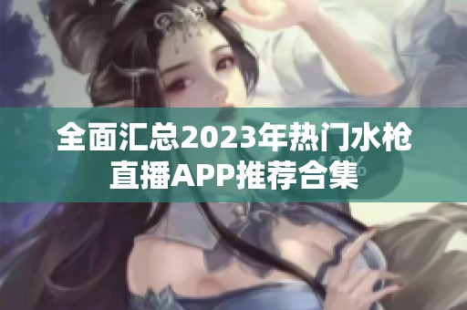 全面汇总2023年热门水枪直播APP推荐合集