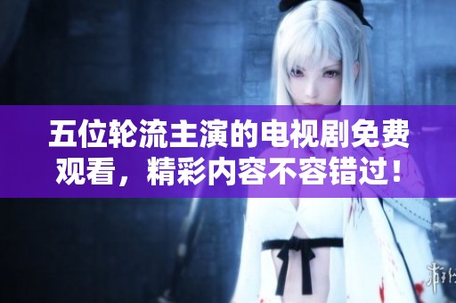 五位轮流主演的电视剧免费观看，精彩内容不容错过！
