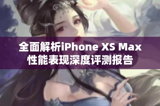 全面解析iPhone XS Max性能表现深度评测报告