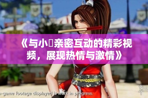 《与小泬亲密互动的精彩视频，展现热情与激情》