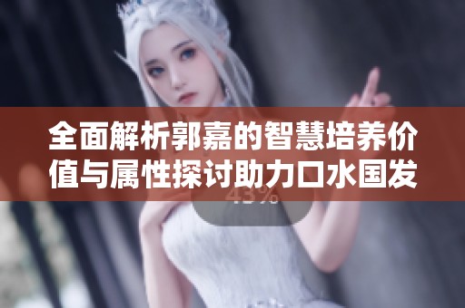 全面解析郭嘉的智慧培养价值与属性探讨助力口水国发展新视角