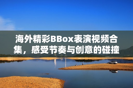 海外精彩BBox表演视频合集，感受节奏与创意的碰撞