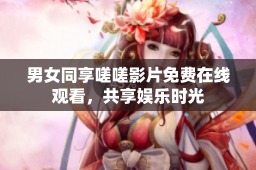 男女同享嗟嗟影片免费在线观看，共享娱乐时光