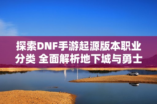 探索DNF手游起源版本职业分类 全面解析地下城与勇士职业特色与玩法