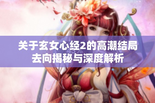 关于玄女心经2的高潮结局去向揭秘与深度解析