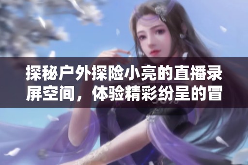 探秘户外探险小亮的直播录屏空间，体验精彩纷呈的冒险旅程与精彩时刻