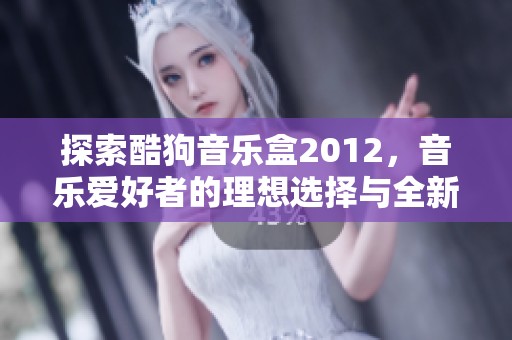 探索酷狗音乐盒2012，音乐爱好者的理想选择与全新体验揭秘