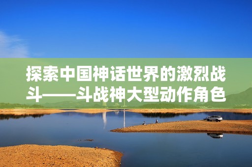 探索中国神话世界的激烈战斗——斗战神大型动作角色扮演游戏的魅力与乐趣