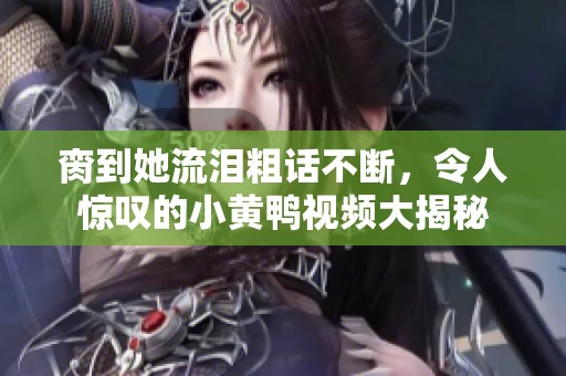 脔到她流泪粗话不断，令人惊叹的小黄鸭视频大揭秘