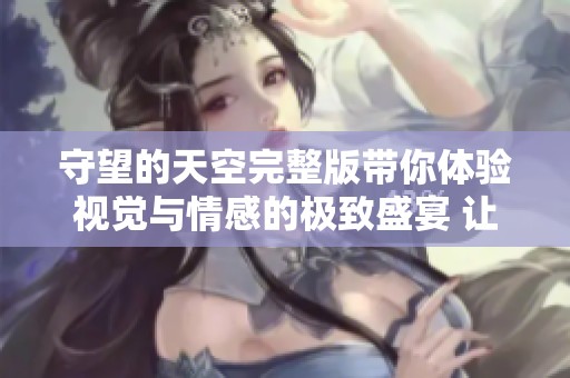 守望的天空完整版带你体验视觉与情感的极致盛宴 让我们一同感受美好世界