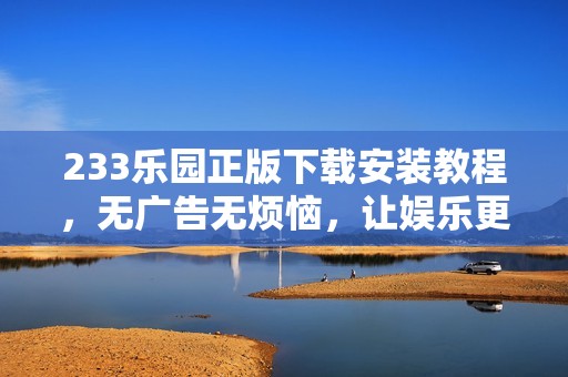 233乐园正版下载安装教程，无广告无烦恼，让娱乐更畅快