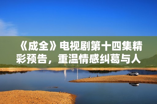 《成全》电视剧第十四集精彩预告，重温情感纠葛与人物命运