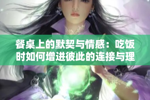 餐桌上的默契与情感：吃饭时如何增进彼此的连接与理解