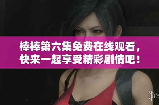 棒棒第六集免费在线观看，快来一起享受精彩剧情吧！
