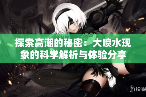 探索高潮的秘密：大喷水现象的科学解析与体验分享