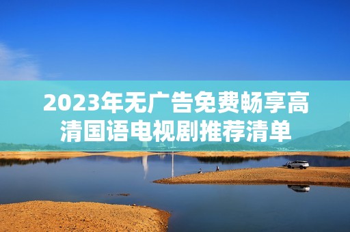 2023年无广告免费畅享高清国语电视剧推荐清单