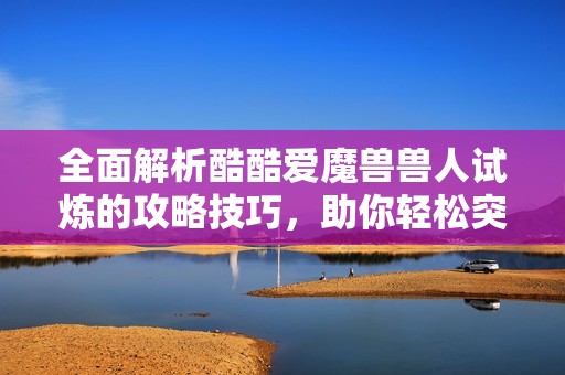全面解析酷酷爱魔兽兽人试炼的攻略技巧，助你轻松突破每一关挑战