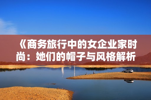 《商务旅行中的女企业家时尚：她们的帽子与风格解析》
