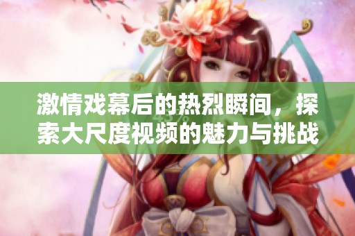 激情戏幕后的热烈瞬间，探索大尺度视频的魅力与挑战