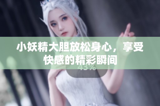 小妖精大胆放松身心，享受快感的精彩瞬间