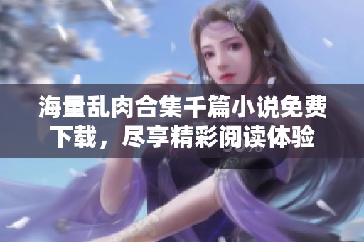 海量乱肉合集千篇小说免费下载，尽享精彩阅读体验