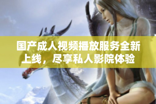 国产成人视频播放服务全新上线，尽享私人影院体验