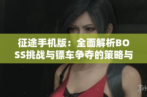 征途手机版：全面解析BOSS挑战与镖车争夺的策略与勇气双重考验之旅