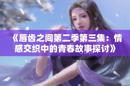 《唇齿之间第二季第三集：情感交织中的青春故事探讨》