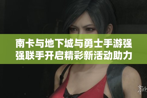 南卡与地下城与勇士手游强强联手开启精彩新活动助力玩家畅享游戏乐趣