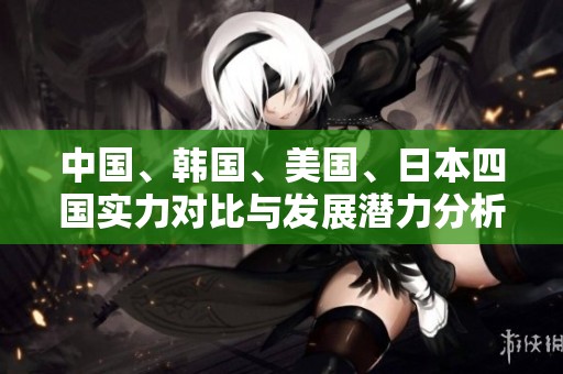 中国、韩国、美国、日本四国实力对比与发展潜力分析
