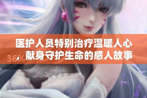 医护人员特别治疗温暖人心，献身守护生命的感人故事