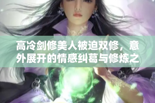 高冷剑修美人被迫双修，意外展开的情感纠葛与修炼之路