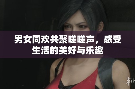 男女同欢共聚嗟嗟声，感受生活的美好与乐趣