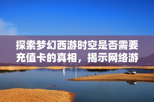 探索梦幻西游时空是否需要充值卡的真相，揭示网络游戏背后的经济运作模式