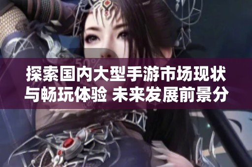 探索国内大型手游市场现状与畅玩体验 未来发展前景分析与趋势研究