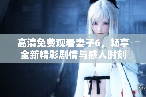 高清免费观看妻子6，畅享全新精彩剧情与感人时刻