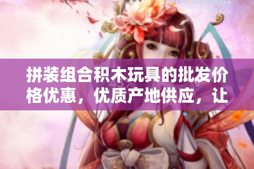 拼装组合积木玩具的批发价格优惠，优质产地供应，让儿童尽情享受创意拼装乐趣