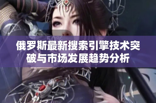 俄罗斯最新搜索引擎技术突破与市场发展趋势分析