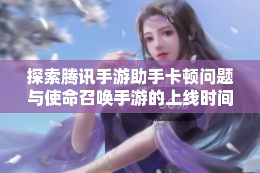 探索腾讯手游助手卡顿问题与使命召唤手游的上线时间及新动态解析