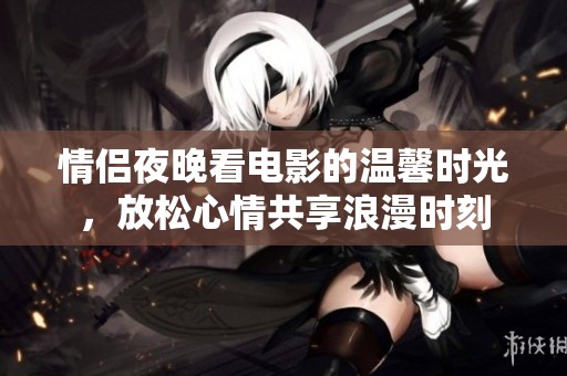 情侣夜晚看电影的温馨时光，放松心情共享浪漫时刻