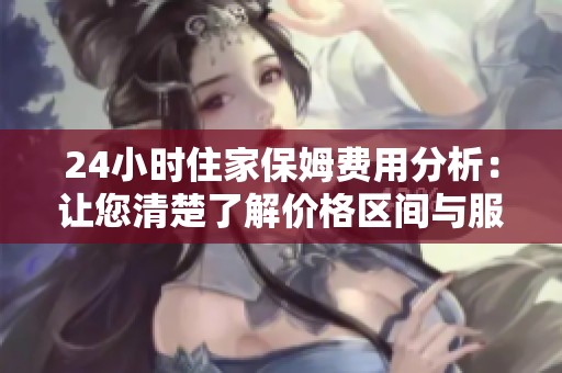 24小时住家保姆费用分析：让您清楚了解价格区间与服务内容