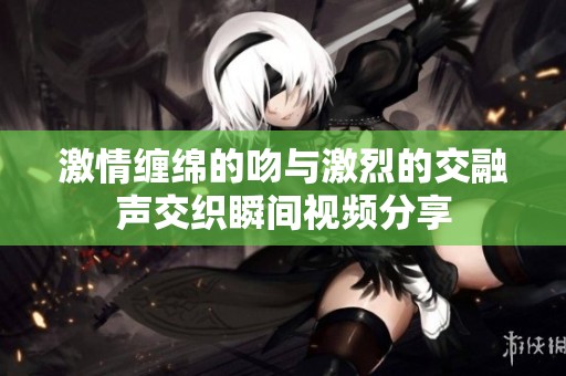 激情缠绵的吻与激烈的交融声交织瞬间视频分享